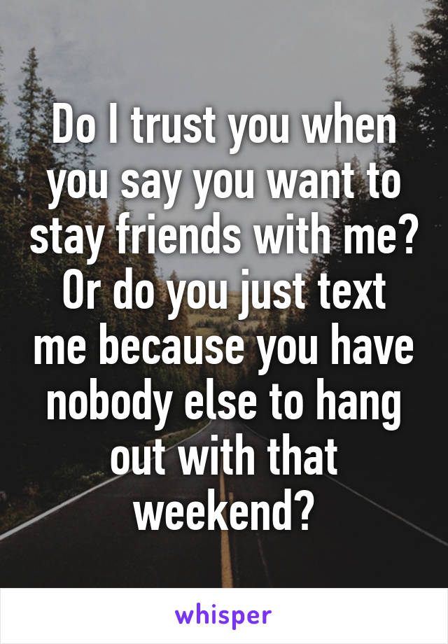 Do I trust you when you say you want to stay friends with me? Or do you just text me because you have nobody else to hang out with that weekend?