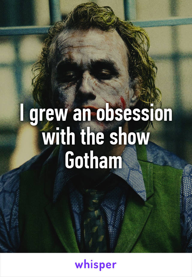 I grew an obsession with the show Gotham 