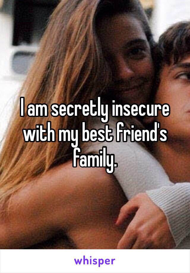 I am secretly insecure with my best friend's family.