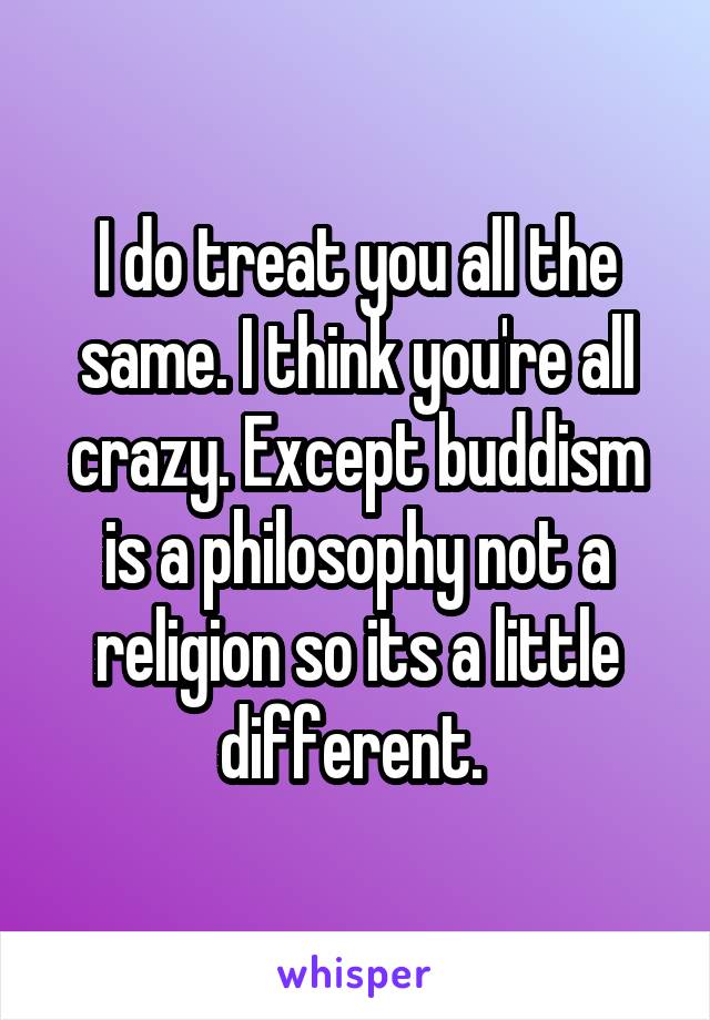 I do treat you all the same. I think you're all crazy. Except buddism is a philosophy not a religion so its a little different. 