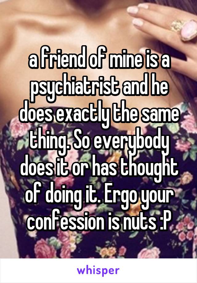 a friend of mine is a psychiatrist and he does exactly the same thing. So everybody does it or has thought of doing it. Ergo your confession is nuts :P
