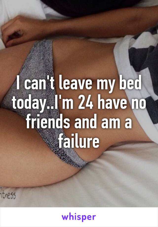 I can't leave my bed today..I'm 24 have no friends and am a failure