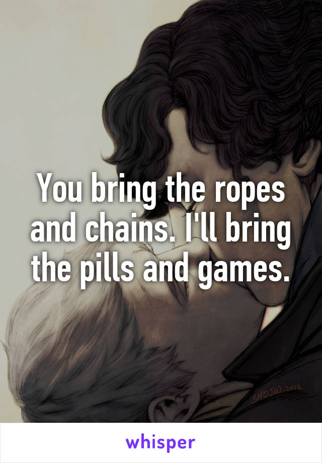 You bring the ropes and chains. I'll bring the pills and games.