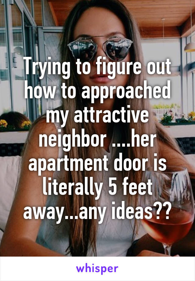 Trying to figure out how to approached my attractive neighbor ....her apartment door is literally 5 feet away...any ideas??