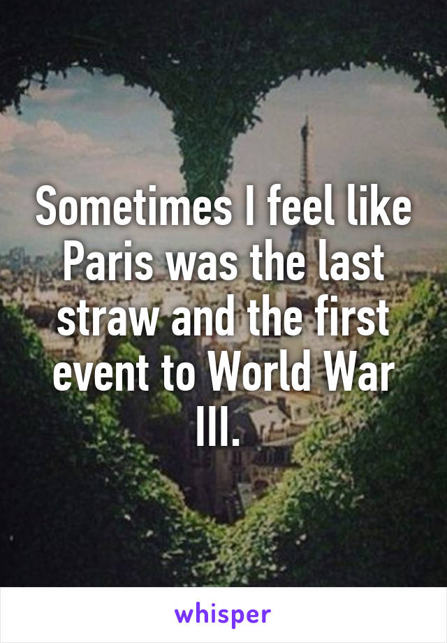 Sometimes I feel like Paris was the last straw and the first event to World War III. 