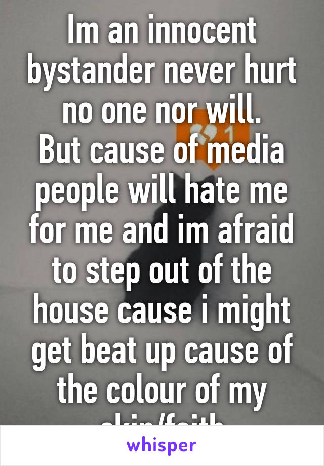 Im an innocent bystander never hurt no one nor will.
But cause of media people will hate me for me and im afraid to step out of the house cause i might get beat up cause of the colour of my skin/faith