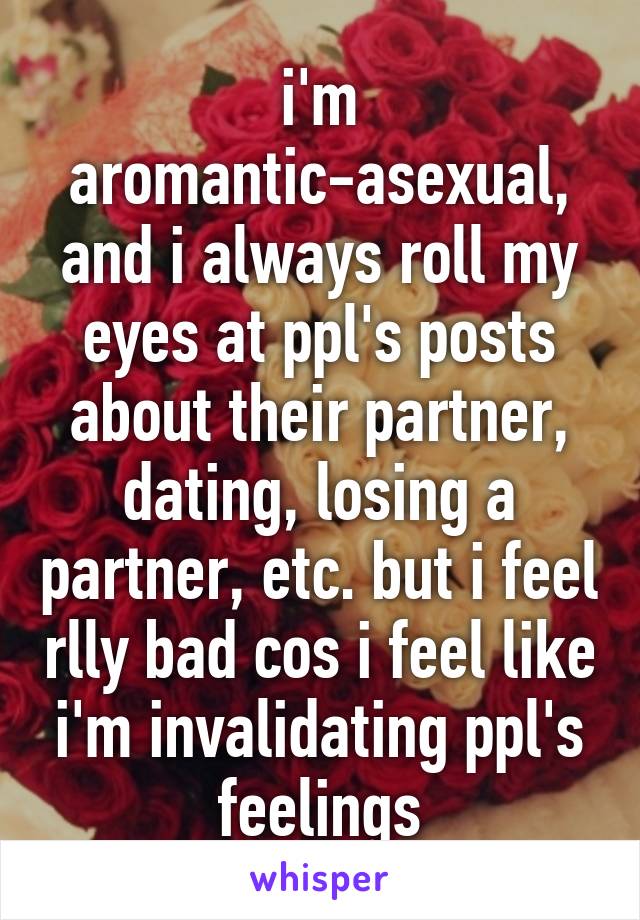 i'm aromantic-asexual, and i always roll my eyes at ppl's posts about their partner, dating, losing a partner, etc. but i feel rlly bad cos i feel like i'm invalidating ppl's feelings