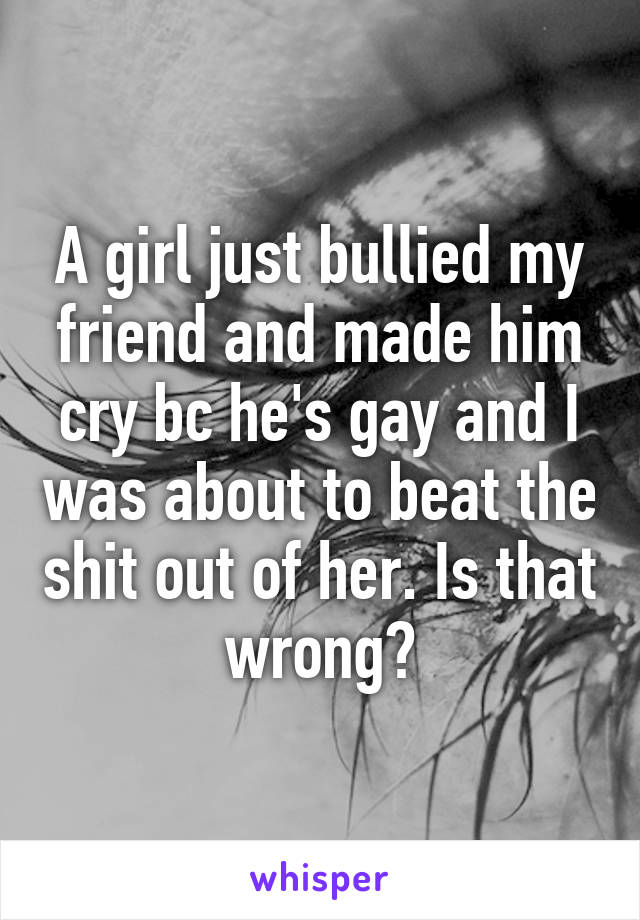 A girl just bullied my friend and made him cry bc he's gay and I was about to beat the shit out of her. Is that wrong?