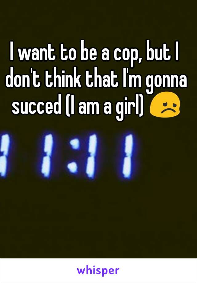 I want to be a cop, but I don't think that I'm gonna succed (I am a girl) 😞