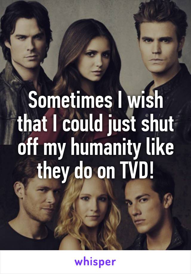 Sometimes I wish that I could just shut off my humanity like they do on TVD!