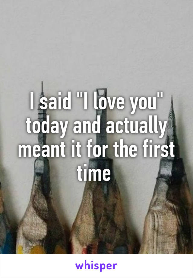 I said "I love you" today and actually meant it for the first time 