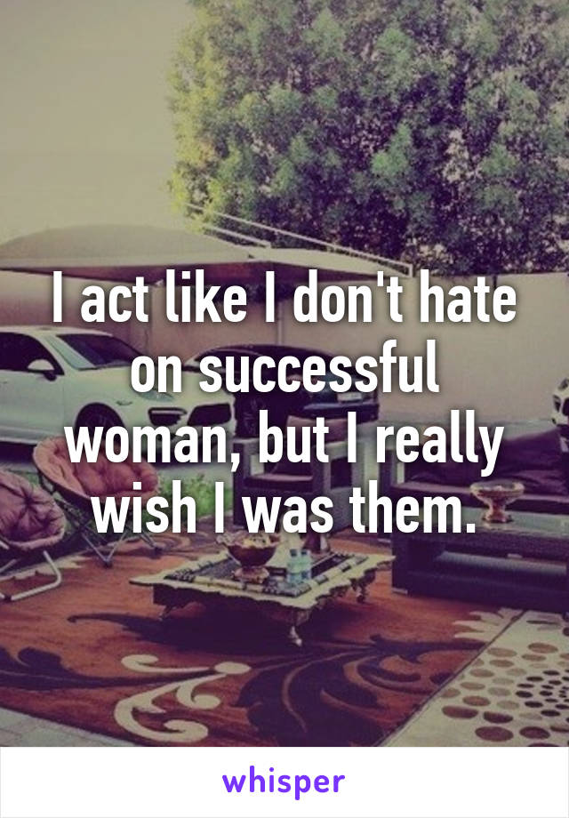 I act like I don't hate on successful woman, but I really wish I was them.