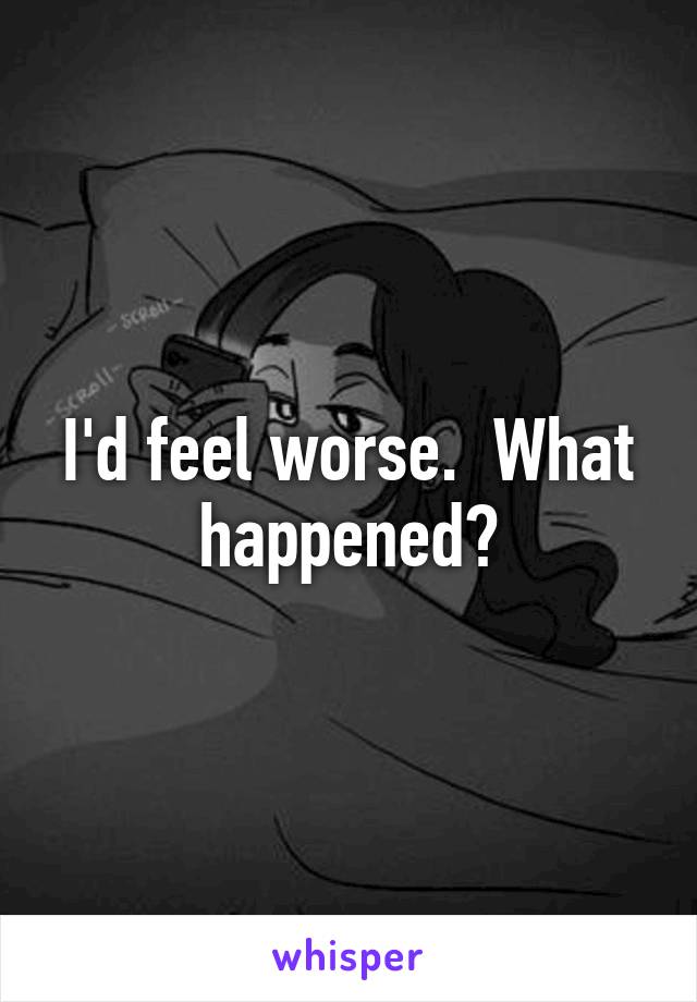 I'd feel worse.  What happened?