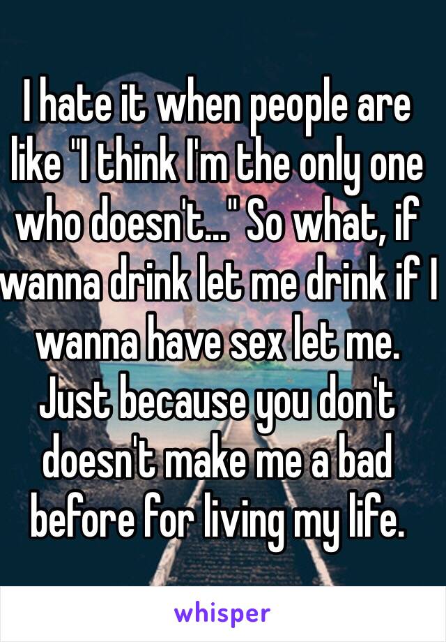 I hate it when people are like "I think I'm the only one who doesn't…" So what, if wanna drink let me drink if I wanna have sex let me. Just because you don't doesn't make me a bad before for living my life. 