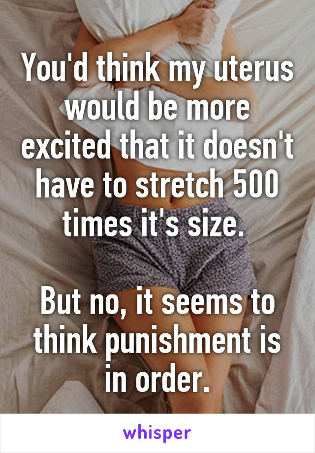 You'd think my uterus would be more excited that it doesn't have to stretch 500 times it's size. 

But no, it seems to think punishment is in order.