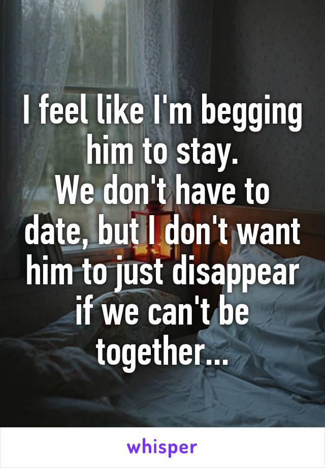 I feel like I'm begging him to stay.
We don't have to date, but I don't want him to just disappear if we can't be together...