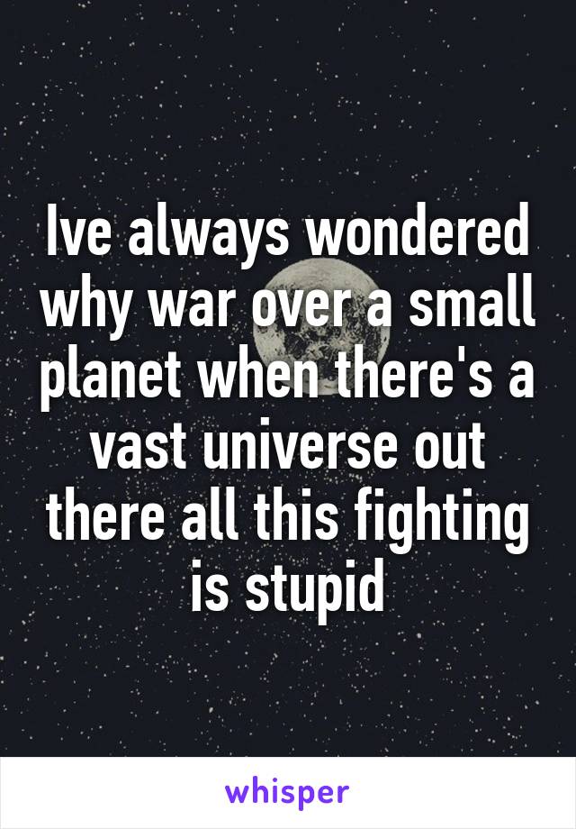 Ive always wondered why war over a small planet when there's a vast universe out there all this fighting is stupid