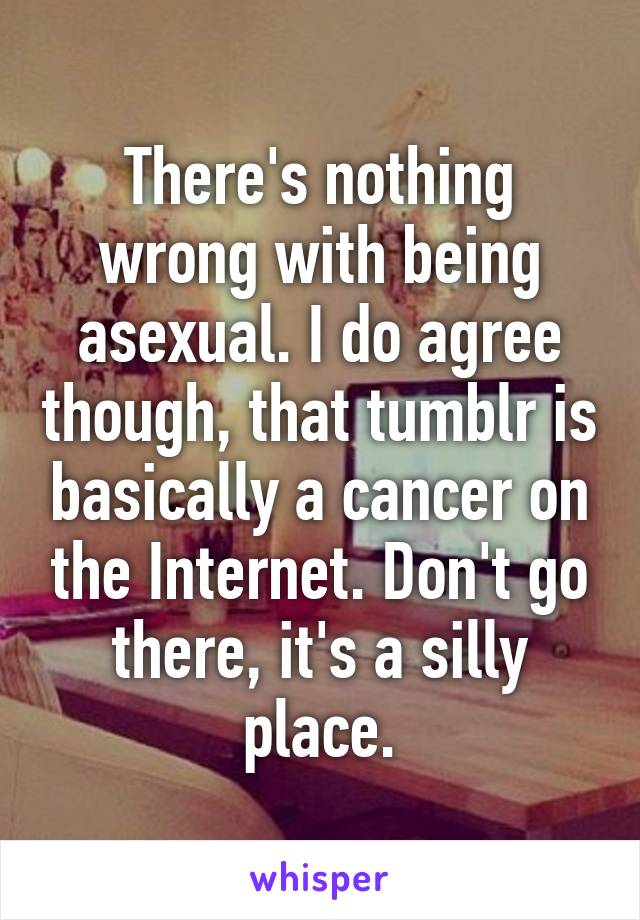 There's nothing wrong with being asexual. I do agree though, that tumblr is basically a cancer on the Internet. Don't go there, it's a silly place.