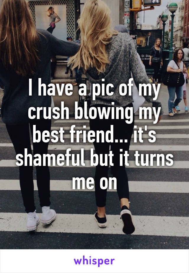 I have a pic of my crush blowing my best friend... it's shameful but it turns me on