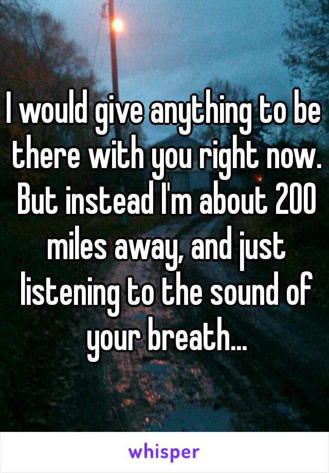 I would give anything to be there with you right now. But instead I'm about 200 miles away, and just listening to the sound of your breath...