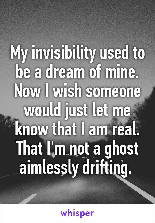 My invisibility used to be a dream of mine. Now I wish someone would just let me know that I am real. That I'm not a ghost aimlessly drifting. 