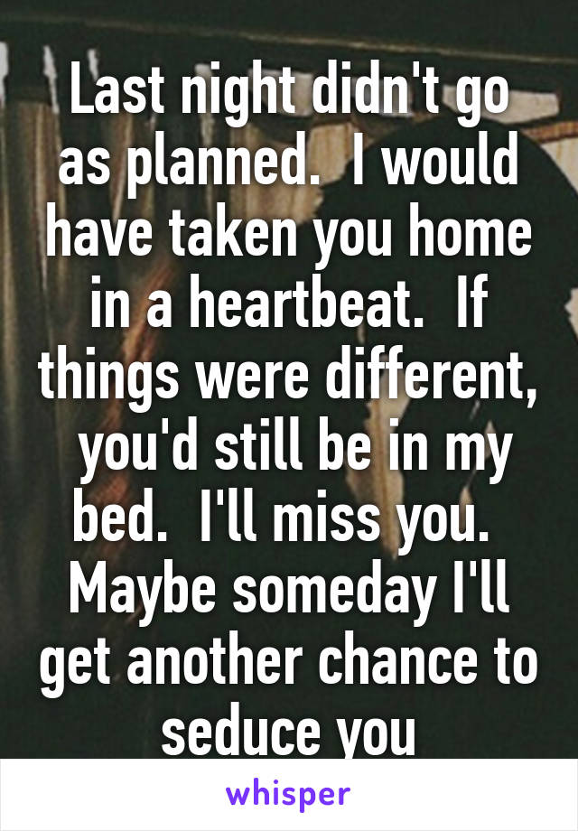 Last night didn't go as planned.  I would have taken you home in a heartbeat.  If things were different,  you'd still be in my bed.  I'll miss you.  Maybe someday I'll get another chance to seduce you