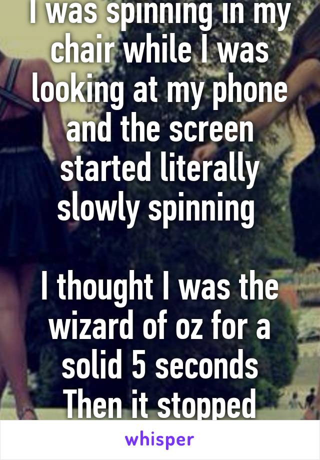 I was spinning in my chair while I was looking at my phone and the screen started literally slowly spinning 

I thought I was the wizard of oz for a solid 5 seconds
Then it stopped spinning 