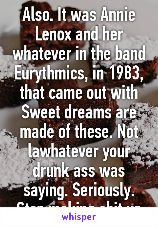 Also. It was Annie Lenox and her whatever in the band Eurythmics, in 1983, that came out with Sweet dreams are made of these. Not lawhatever your drunk ass was saying. Seriously. Stop making shit up