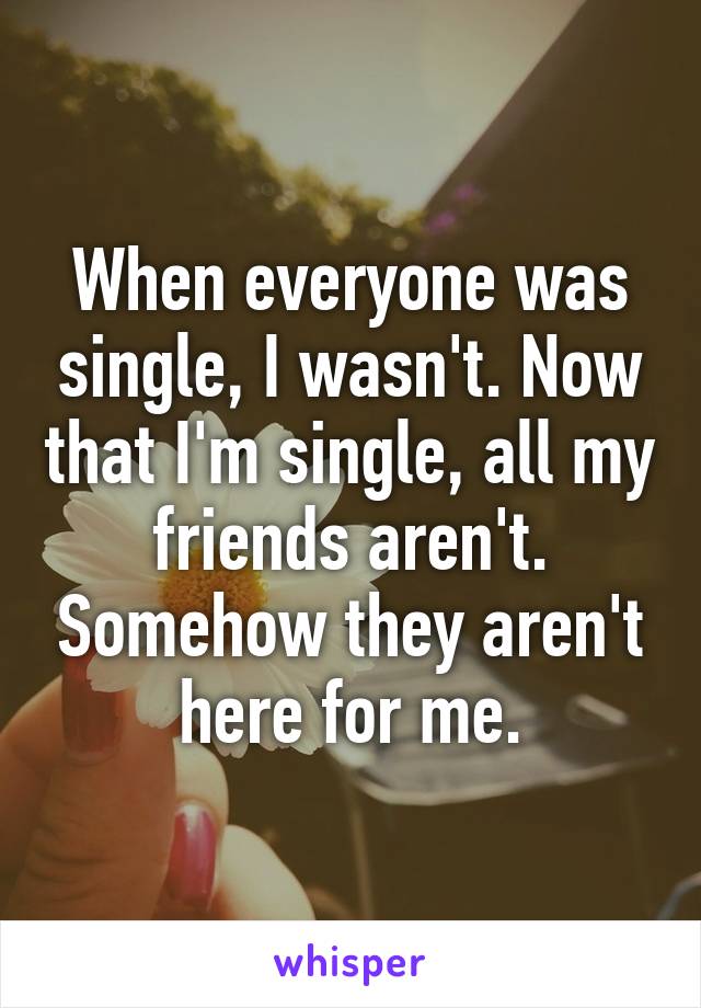 When everyone was single, I wasn't. Now that I'm single, all my friends aren't. Somehow they aren't here for me.