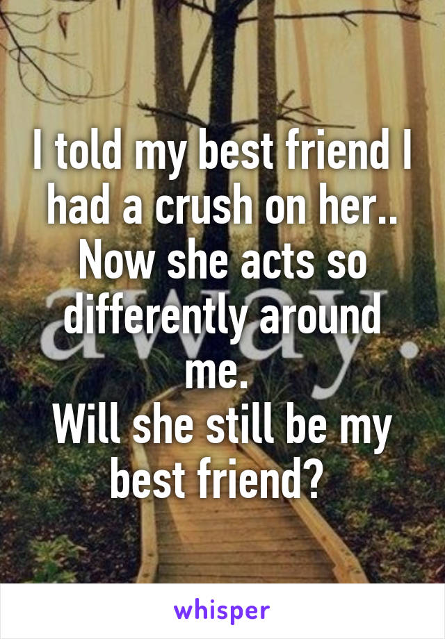 I told my best friend I had a crush on her.. Now she acts so differently around me. 
Will she still be my best friend? 