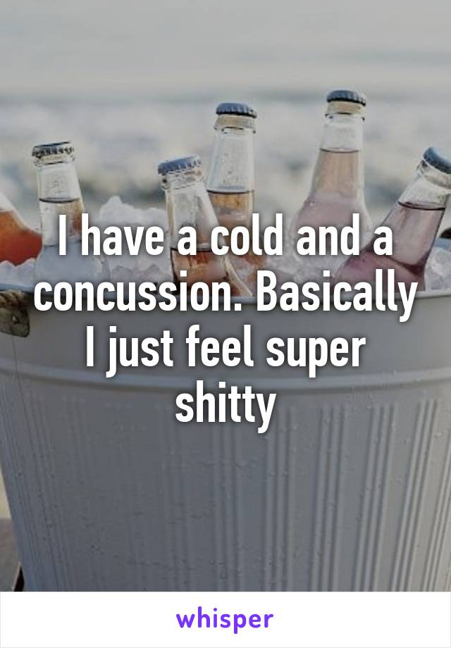 I have a cold and a concussion. Basically I just feel super shitty