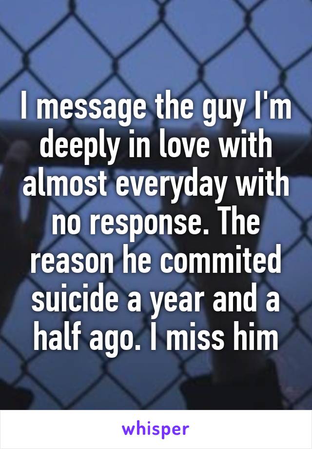 I message the guy I'm deeply in love with almost everyday with no response. The reason he commited suicide a year and a half ago. I miss him