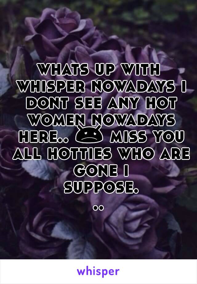 whats up with whisper nowadays i dont see any hot women nowadays here.. 😞 miss you all hotties who are gone i suppose...