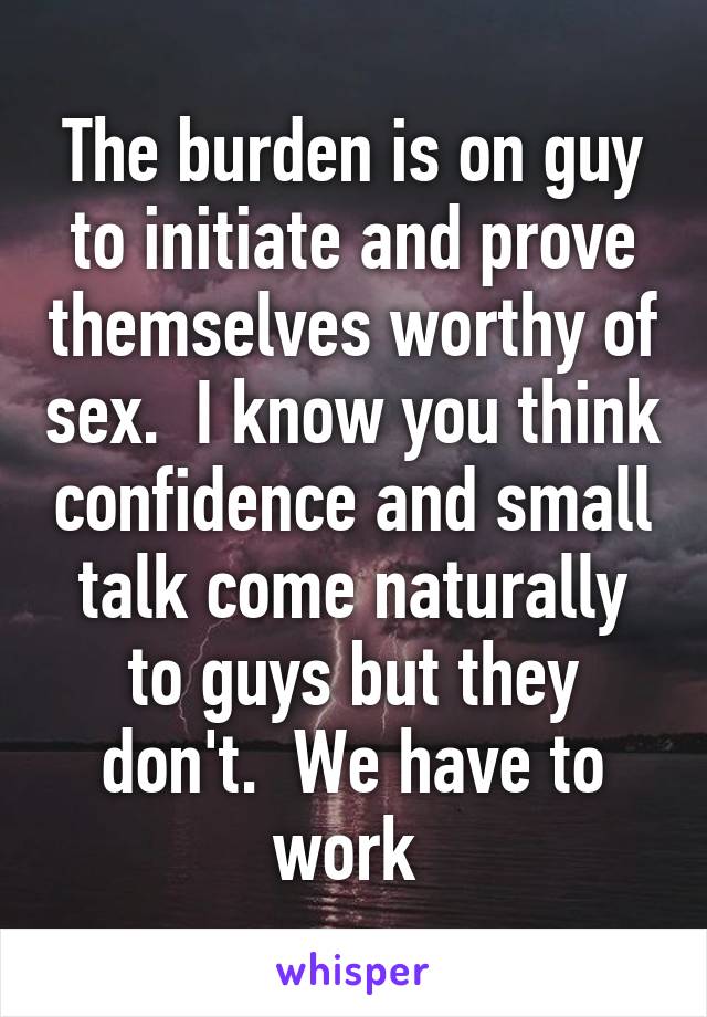 The burden is on guy to initiate and prove themselves worthy of sex.  I know you think confidence and small talk come naturally to guys but they don't.  We have to work 