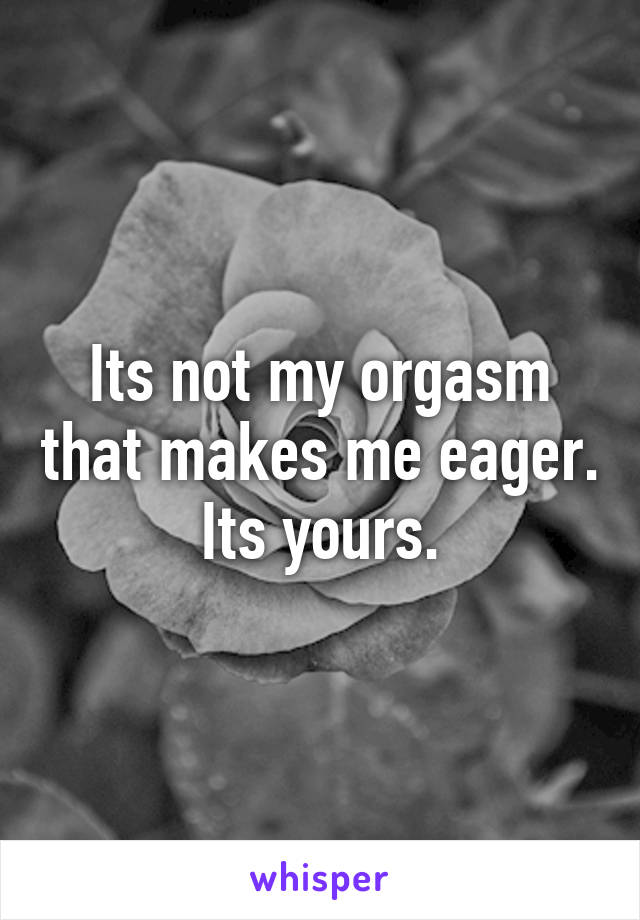 Its not my orgasm that makes me eager. Its yours.