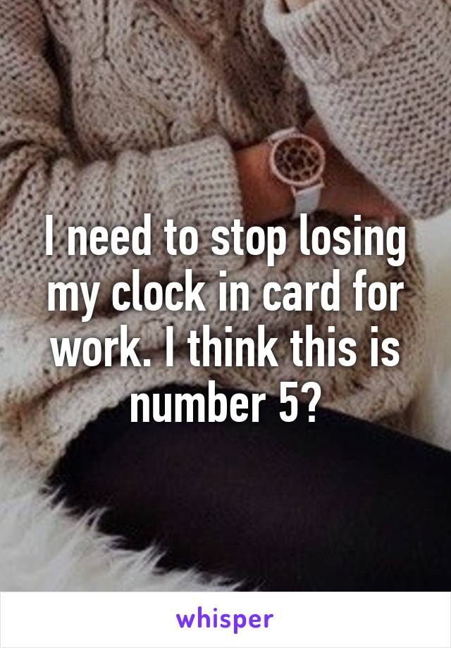 I need to stop losing my clock in card for work. I think this is number 5?