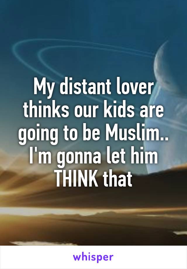 My distant lover thinks our kids are going to be Muslim.. I'm gonna let him THINK that