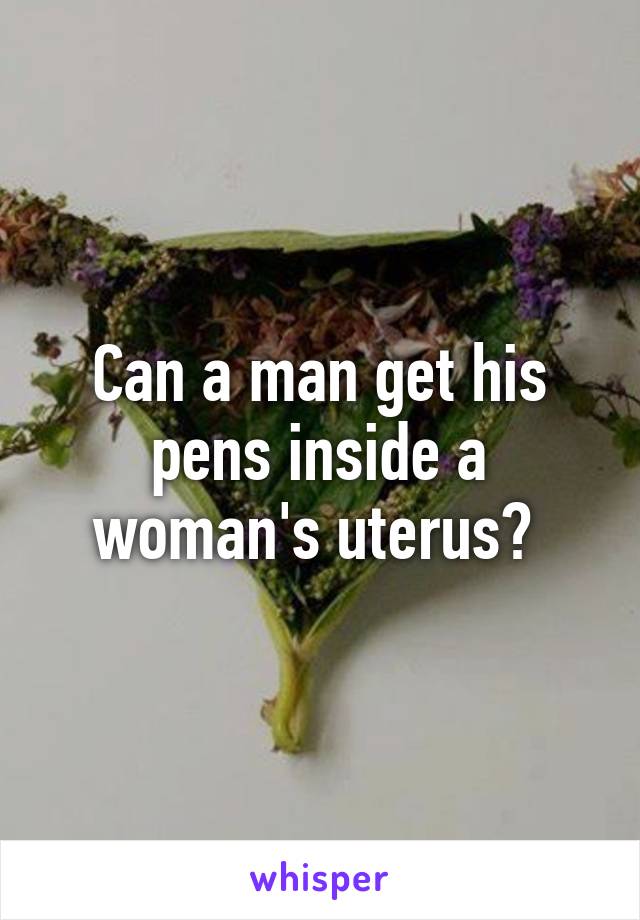 Can a man get his pens inside a woman's uterus? 