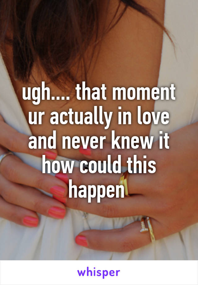 ugh.... that moment ur actually in love and never knew it how could this happen 