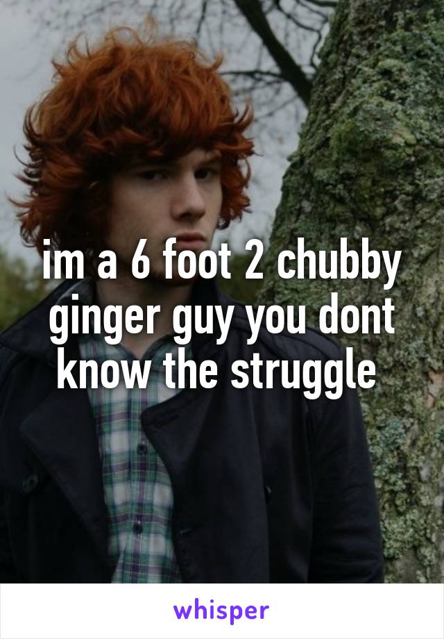 im a 6 foot 2 chubby ginger guy you dont know the struggle 