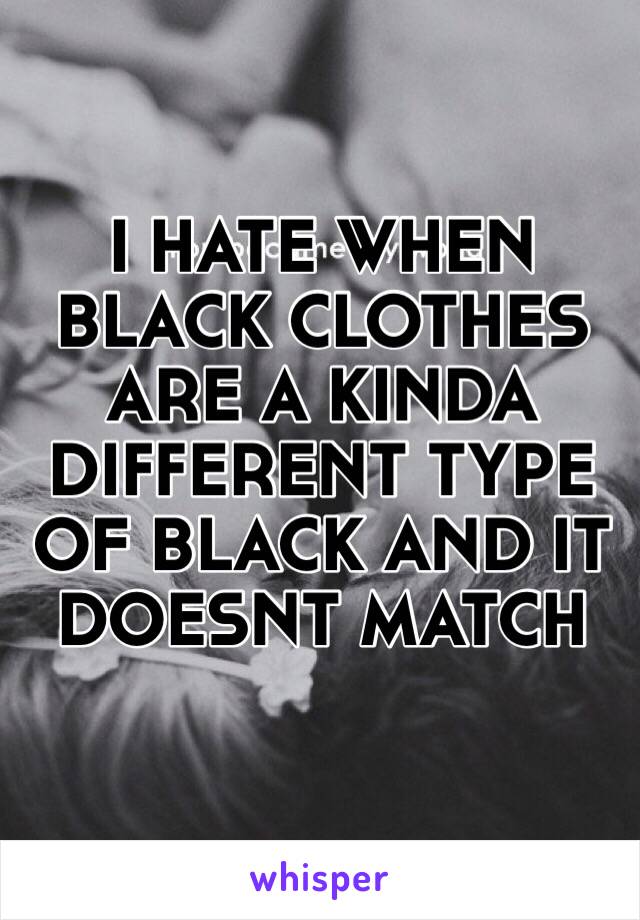 I HATE WHEN BLACK CLOTHES ARE A KINDA DIFFERENT TYPE OF BLACK AND IT DOESNT MATCH