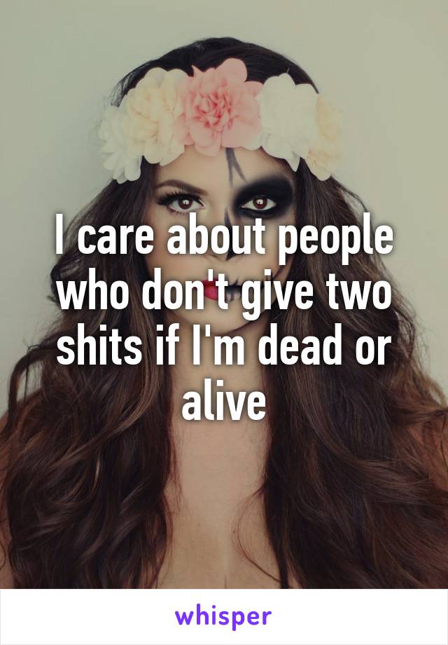 I care about people who don't give two shits if I'm dead or alive