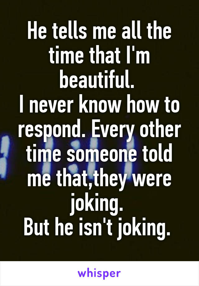 He tells me all the time that I'm beautiful. 
I never know how to respond. Every other time someone told me that,they were joking. 
But he isn't joking. 
