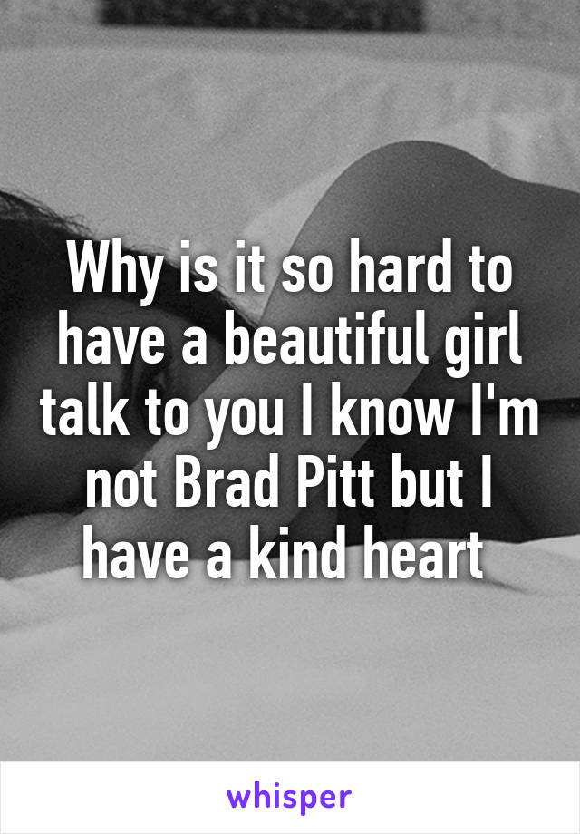 Why is it so hard to have a beautiful girl talk to you I know I'm not Brad Pitt but I have a kind heart 