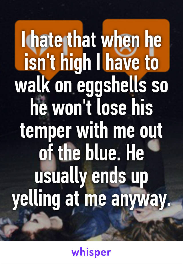 I hate that when he isn't high I have to walk on eggshells so he won't lose his temper with me out of the blue. He usually ends up yelling at me anyway. 