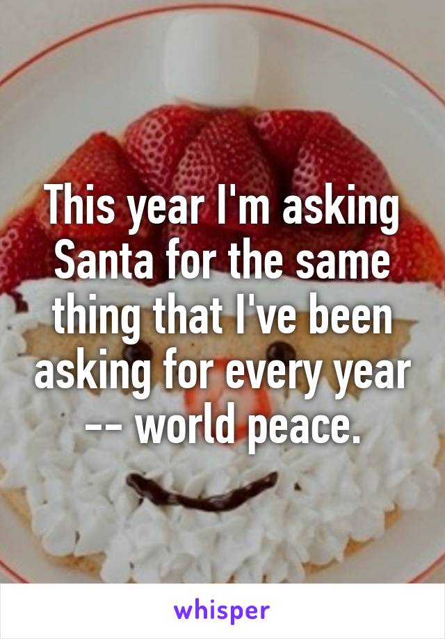 This year I'm asking Santa for the same thing that I've been asking for every year -- world peace.