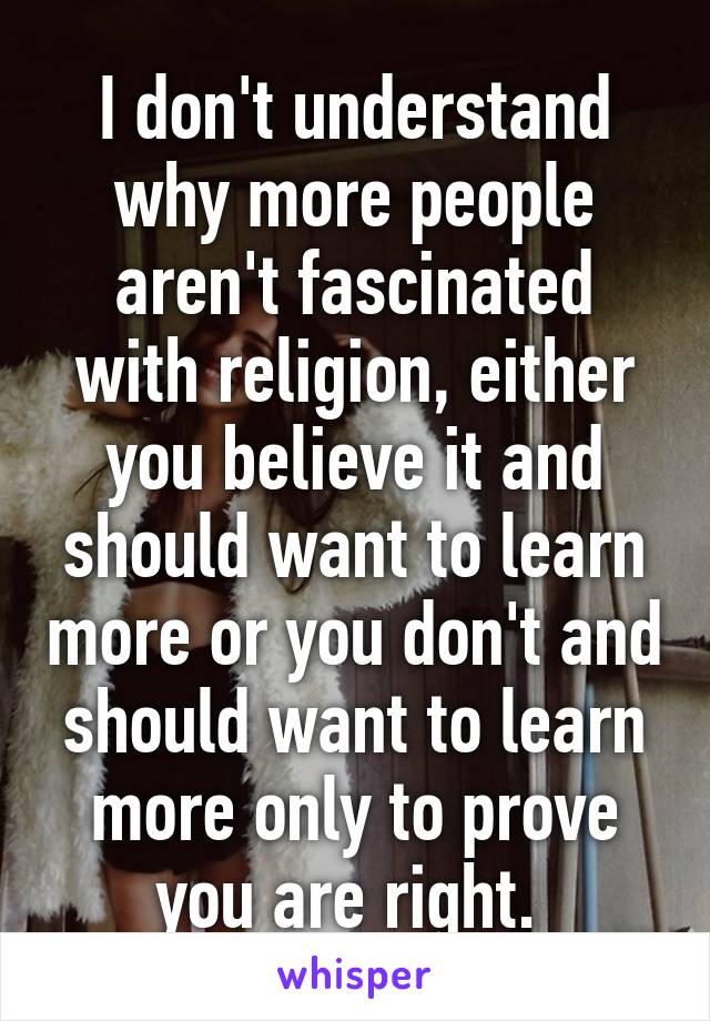 I don't understand why more people aren't fascinated with religion, either you believe it and should want to learn more or you don't and should want to learn more only to prove you are right. 