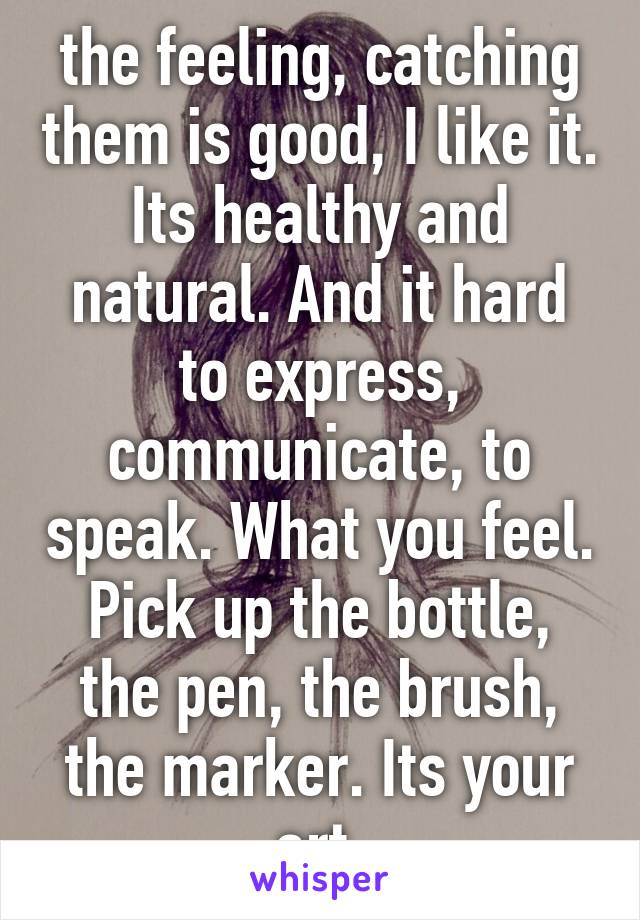 the feeling, catching them is good, I like it. Its healthy and natural. And it hard to express, communicate, to speak. What you feel. Pick up the bottle, the pen, the brush, the marker. Its your art.