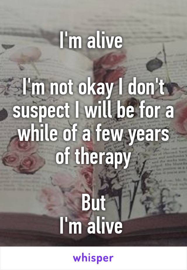 I'm alive 

I'm not okay I don't suspect I will be for a while of a few years of therapy

But
I'm alive 