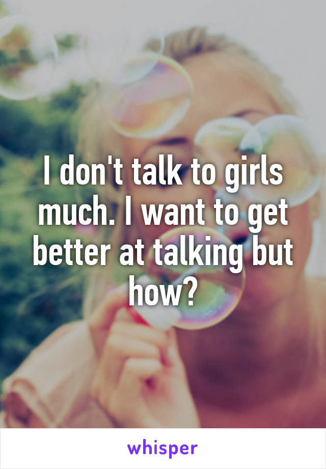 I don't talk to girls much. I want to get better at talking but how?